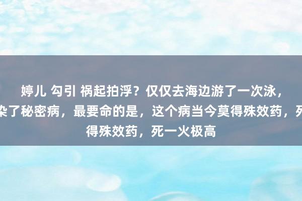 婷儿 勾引 祸起拍浮？仅仅去海边游了一次泳，孩子竟感染了秘密病，最要命的是，这个病当今莫得殊效药，死一火极高