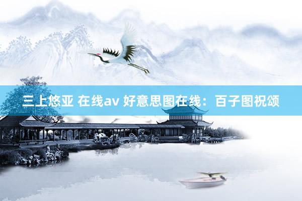 三上悠亚 在线av 好意思图在线：百子图祝颂