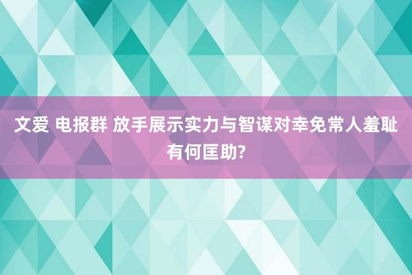 文爱 电报群 放手展示实力与智谋对幸免常人羞耻有何匡助?