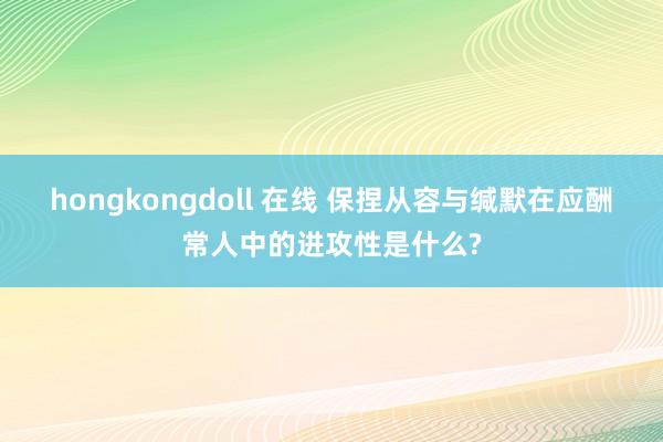 hongkongdoll 在线 保捏从容与缄默在应酬常人中的进攻性是什么?