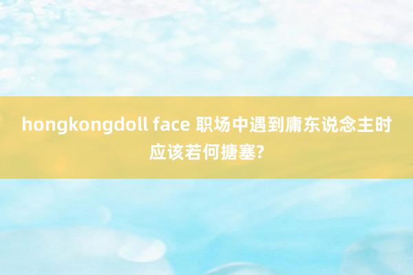 hongkongdoll face 职场中遇到庸东说念主时应该若何搪塞?