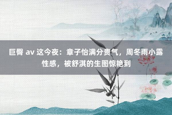 巨臀 av 这今夜：章子怡满分贵气，周冬雨小露性感，被舒淇的生图惊艳到