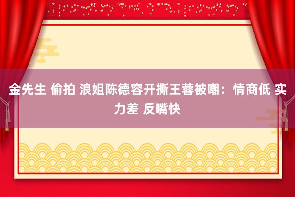 金先生 偷拍 浪姐陈德容开撕王蓉被嘲：情商低 实力差 反嘴快