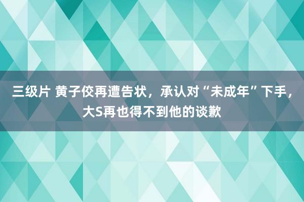 三级片 黄子佼再遭告状，承认对“未成年”下手，大S再也得不到他的谈歉