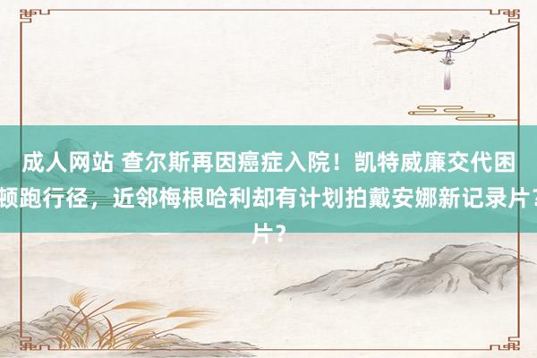 成人网站 查尔斯再因癌症入院！凯特威廉交代困顿跑行径，近邻梅根哈利却有计划拍戴安娜新记录片？