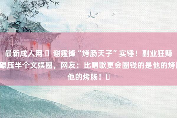 最新成人网 ​谢霆锋“烤肠天子”实锤！副业狂赚15亿碾压半个文娱圈，网友：比唱歌更会圈钱的是他的烤肠！​