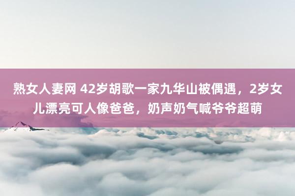 熟女人妻网 42岁胡歌一家九华山被偶遇，2岁女儿漂亮可人像爸爸，奶声奶气喊爷爷超萌