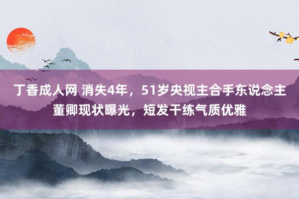 丁香成人网 消失4年，51岁央视主合手东说念主董卿现状曝光，短发干练气质优雅